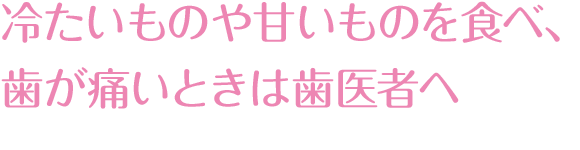 冷たいものや甘いものを食べて、歯が痛いときは歯医者へ。