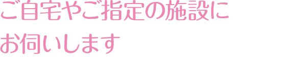 ご自宅やご指定の施設にお伺いします