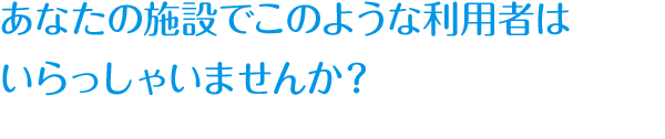 あなたの施設でこのような利用者は
いらっしゃいませんか？